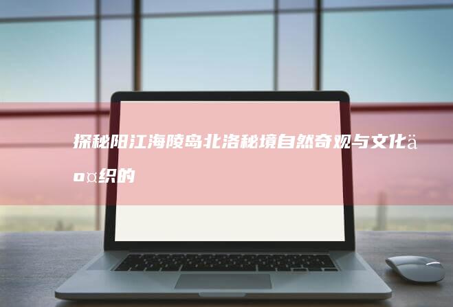 探秘阳江海陵岛北洛秘境：自然奇观与文化交织的梦幻之旅